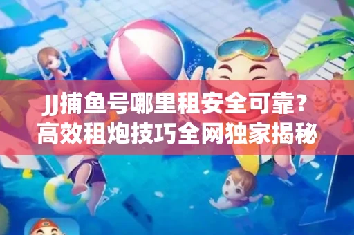 JJ捕鱼号哪里租安全可靠？高效租炮技巧全网独家揭秘