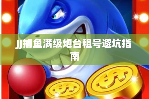 JJ捕鱼满级炮台租号避坑指南